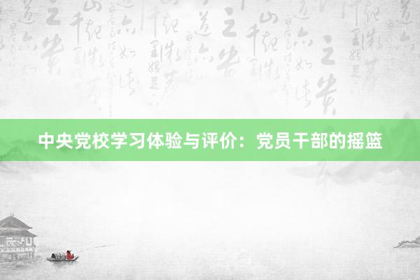 中央党校学习体验与评价：党员干部的摇篮